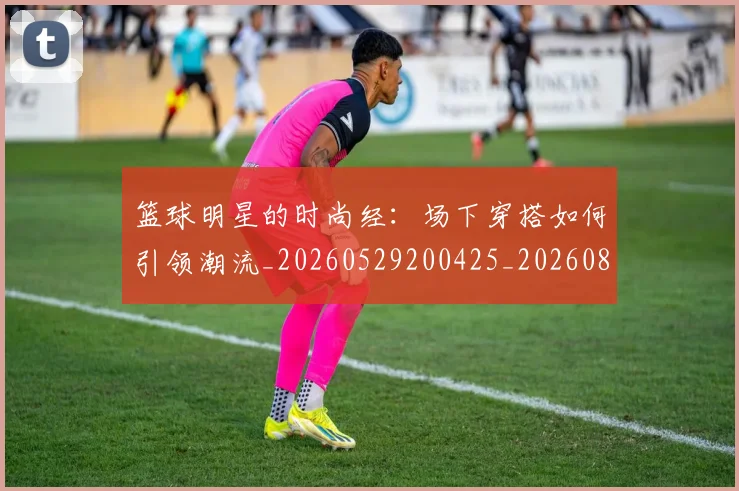 篮球明星的时尚经:场下穿搭如何引领潮流_20260529200425_20260803141332